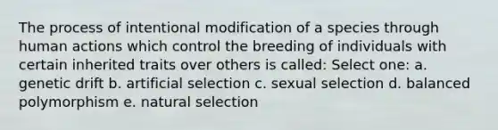 The process of intentional modification of a species through human actions which control the breeding of individuals with certain inherited traits over others is called: Select one: a. genetic drift b. artificial selection c. sexual selection d. balanced polymorphism e. natural selection