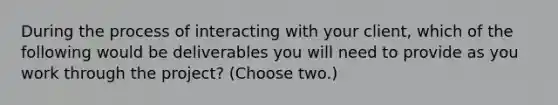 During the process of interacting with your client, which of the following would be deliverables you will need to provide as you work through the project? (Choose two.)