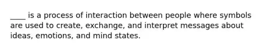 ____ is a process of interaction between people where symbols are used to create, exchange, and interpret messages about ideas, emotions, and mind states.