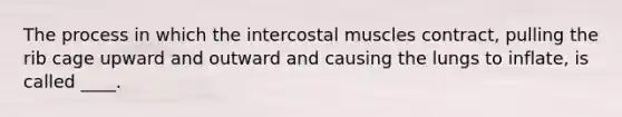 The process in which the intercostal muscles contract, pulling the rib cage upward and outward and causing the lungs to inflate, is called ____.