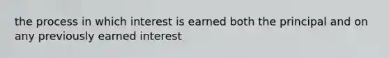 the process in which interest is earned both the principal and on any previously earned interest