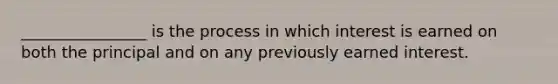 ________________ is the process in which interest is earned on both the principal and on any previously earned interest.