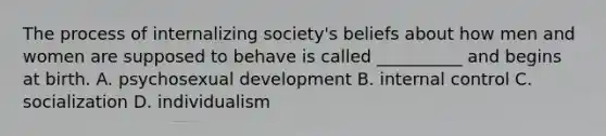 The process of internalizing society's beliefs about how men and women are supposed to behave is called __________ and begins at birth. A. psychosexual development B. internal control C. socialization D. individualism