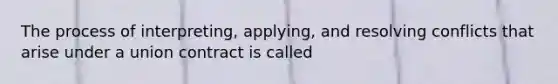 The process of interpreting, applying, and resolving conflicts that arise under a union contract is called