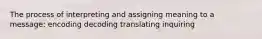 The process of interpreting and assigning meaning to a message: encoding decoding translating inquiring