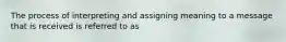 The process of interpreting and assigning meaning to a message that is received is referred to as