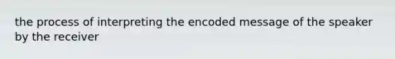 the process of interpreting the encoded message of the speaker by the receiver