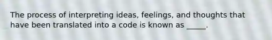 The process of interpreting ideas, feelings, and thoughts that have been translated into a code is known as _____.