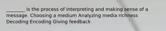 ________ is the process of interpreting and making sense of a message. Choosing a medium Analyzing media richness Decoding Encoding Giving feedback