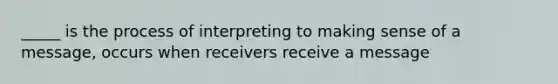 _____ is the process of interpreting to making sense of a message, occurs when receivers receive a message