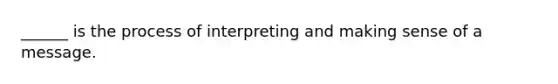 ______ is the process of interpreting and making sense of a message.