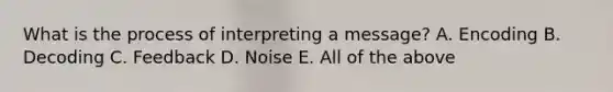 What is the process of interpreting a message? A. Encoding B. Decoding C. Feedback D. Noise E. All of the above