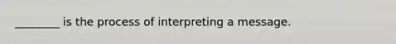 ________ is the process of interpreting a message.