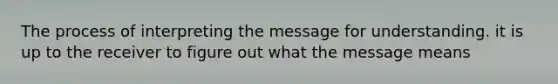 The process of interpreting the message for understanding. it is up to the receiver to figure out what the message means