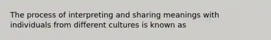 The process of interpreting and sharing meanings with individuals from different cultures is known as