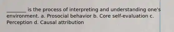 ________ is the process of interpreting and understanding one's environment. a. Prosocial behavior b. Core self-evaluation c. Perception d. Causal attribution