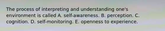 The process of interpreting and understanding one's environment is called A. self-awareness. B. perception. C. cognition. D. self-monitoring. E. openness to experience.