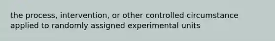 the process, intervention, or other controlled circumstance applied to randomly assigned experimental units