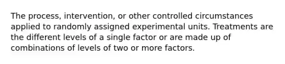 The process, intervention, or other controlled circumstances applied to randomly assigned experimental units. Treatments are the different levels of a single factor or are made up of combinations of levels of two or more factors.