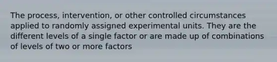 The process, intervention, or other controlled circumstances applied to randomly assigned experimental units. They are the different levels of a single factor or are made up of combinations of levels of two or more factors