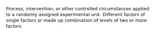 Process, intervention, or other controlled circumstances applied to a randomly assigned experimental unit. Different factors of single factors or made up combination of levels of two or more factors