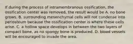 If during the process of intramembranous ossification, the ossification center was removed, the result would be A. no bone grows. B. surrounding mesenchymal cells will not condense into periosteum because the ossification center is where these cells arise. C. a hollow space develops in between the two layers of compact bone, as no spongy bone is produced. D. blood vessels will be encouraged to invade the area.