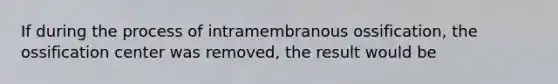 If during the process of intramembranous ossification, the ossification center was removed, the result would be