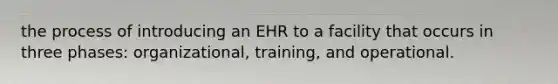 the process of introducing an EHR to a facility that occurs in three phases: organizational, training, and operational.