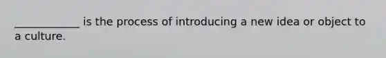 ____________ is the process of introducing a new idea or object to a culture.