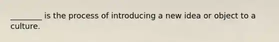 ________ is the process of introducing a new idea or object to a culture.