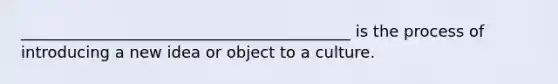 __________________________________________ is the process of introducing a new idea or object to a culture.