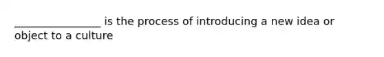 ________________ is the process of introducing a new idea or object to a culture