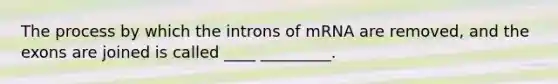 The process by which the introns of mRNA are removed, and the exons are joined is called ____ _________.