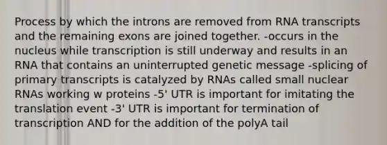 Process by which the introns are removed from RNA transcripts and the remaining exons are joined together. -occurs in the nucleus while transcription is still underway and results in an RNA that contains an uninterrupted genetic message -splicing of primary transcripts is catalyzed by RNAs called small nuclear RNAs working w proteins -5' UTR is important for imitating the translation event -3' UTR is important for termination of transcription AND for the addition of the polyA tail