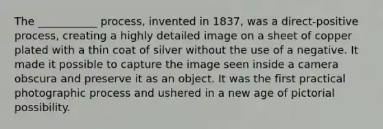 The ___________ process, invented in 1837, was a direct-positive process, creating a highly detailed image on a sheet of copper plated with a thin coat of silver without the use of a negative. It made it possible to capture the image seen inside a camera obscura and preserve it as an object. It was the first practical photographic process and ushered in a new age of pictorial possibility.