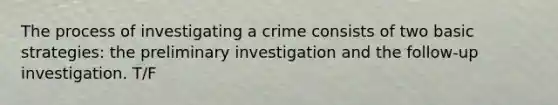 The process of investigating a crime consists of two basic strategies: the preliminary investigation and the follow-up investigation. T/F