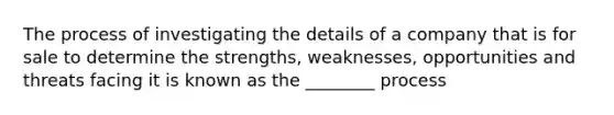 The process of investigating the details of a company that is for sale to determine the strengths, weaknesses, opportunities and threats facing it is known as the ________ process