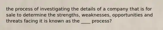 the process of investigating the details of a company that is for sale to determine the strengths, weaknesses, opportunities and threats facing it is known as the ____ process?