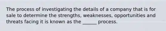 The process of investigating the details of a company that is for sale to determine the strengths, weaknesses, opportunities and threats facing it is known as the ______ process.