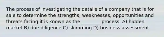 The process of investigating the details of a company that is for sale to determine the strengths, weaknesses, opportunities and threats facing it is known as the ________ process. A) hidden market B) due diligence C) skimming D) business assessment