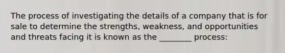 The process of investigating the details of a company that is for sale to determine the strengths, weakness, and opportunities and threats facing it is known as the ________ process: