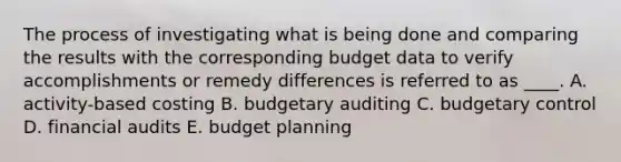 The process of investigating what is being done and comparing the results with the corresponding budget data to verify accomplishments or remedy differences is referred to as ____. A. activity-based costing B. budgetary auditing C. budgetary control D. financial audits E. budget planning