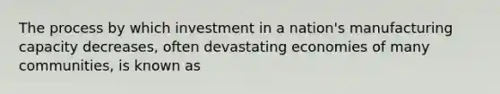 The process by which investment in a nation's manufacturing capacity decreases, often devastating economies of many communities, is known as