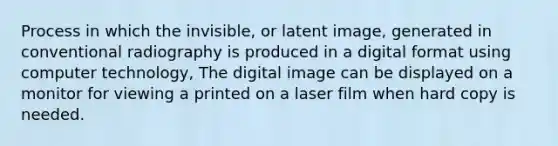 Process in which the invisible, or latent image, generated in conventional radiography is produced in a digital format using computer technology, The digital image can be displayed on a monitor for viewing a printed on a laser film when hard copy is needed.