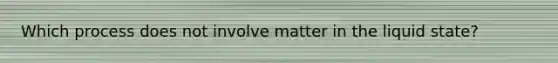 Which process does not involve matter in the liquid state?