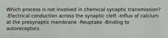 Which process is not involved in chemical synaptic transmission? -Electrical conduction across the synaptic cleft -Influx of calcium at the presynaptic membrane -Reuptake -Binding to autoreceptors