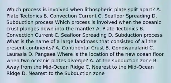 Which process is involved when lithospheric plate split apart? A. Plate Tectonics B. Convection Current C. Seafloor Spreading D. Subduction process Which process is involved when the oceanic crust plunges down into the mantle? A. Plate Tectonics B. Convection Current C. Seafloor Spreading D. Subduction process What is the name of a large landmass that consisted of all the present continents? A. Continental Crust B. Gondwanaland C. Laurasia D. Pangaea Where is the location of the new ocean floor when two oceanic plates diverge? A. At the subduction zone B. Away from the Mid-Ocean Ridge C. Nearest to the Mid-Ocean Ridge D. Nearest to the Subduction zone