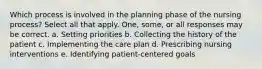 Which process is involved in the planning phase of the nursing process? Select all that apply. One, some, or all responses may be correct. a. Setting priorities b. Collecting the history of the patient c. Implementing the care plan d. Prescribing nursing interventions e. Identifying patient-centered goals