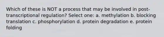 Which of these is NOT a process that may be involved in post-transcriptional regulation? Select one: a. methylation b. blocking translation c. phosphorylation d. protein degradation e. protein folding