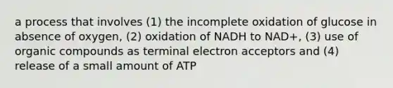 a process that involves (1) the incomplete oxidation of glucose in absence of oxygen, (2) oxidation of NADH to NAD+, (3) use of organic compounds as terminal electron acceptors and (4) release of a small amount of ATP